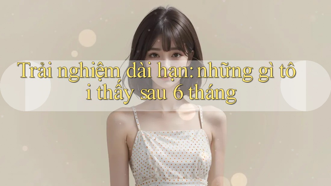 Trải nghiệm dài hạn: những gì tôi thấy sau 6 tháng