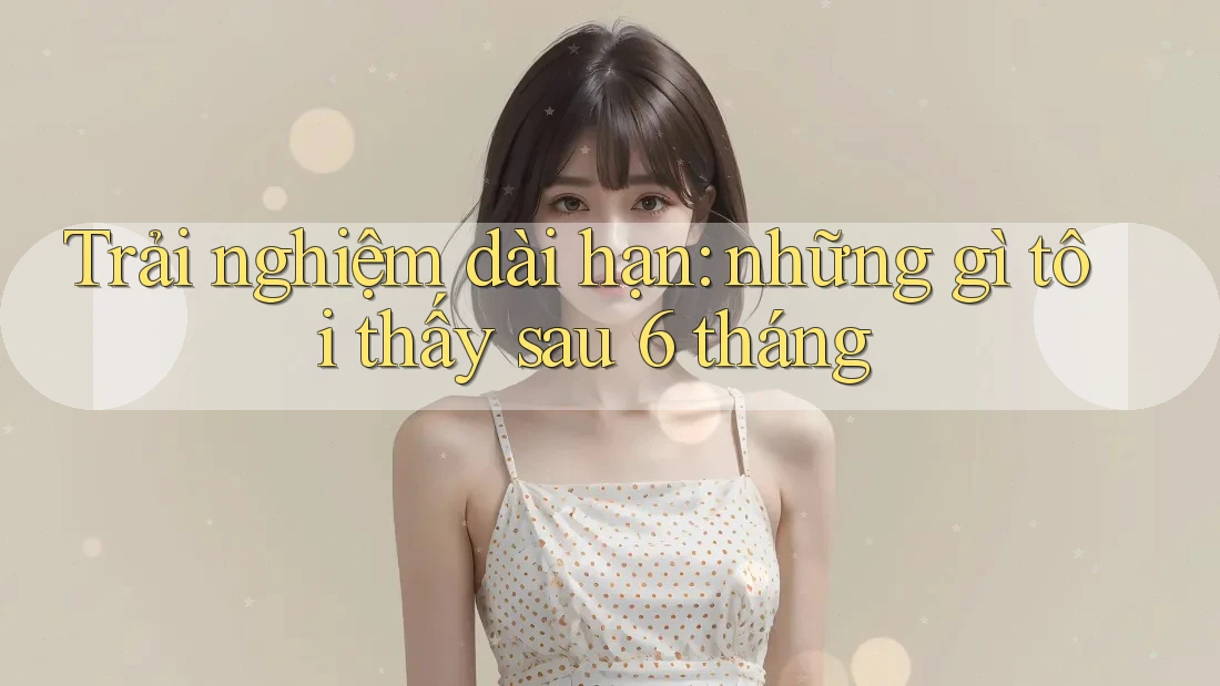 Trải nghiệm dài hạn: những gì tôi thấy sau 6 tháng Trải nghiệm dài hạn: những gì tôi thấy sau 6 tháng