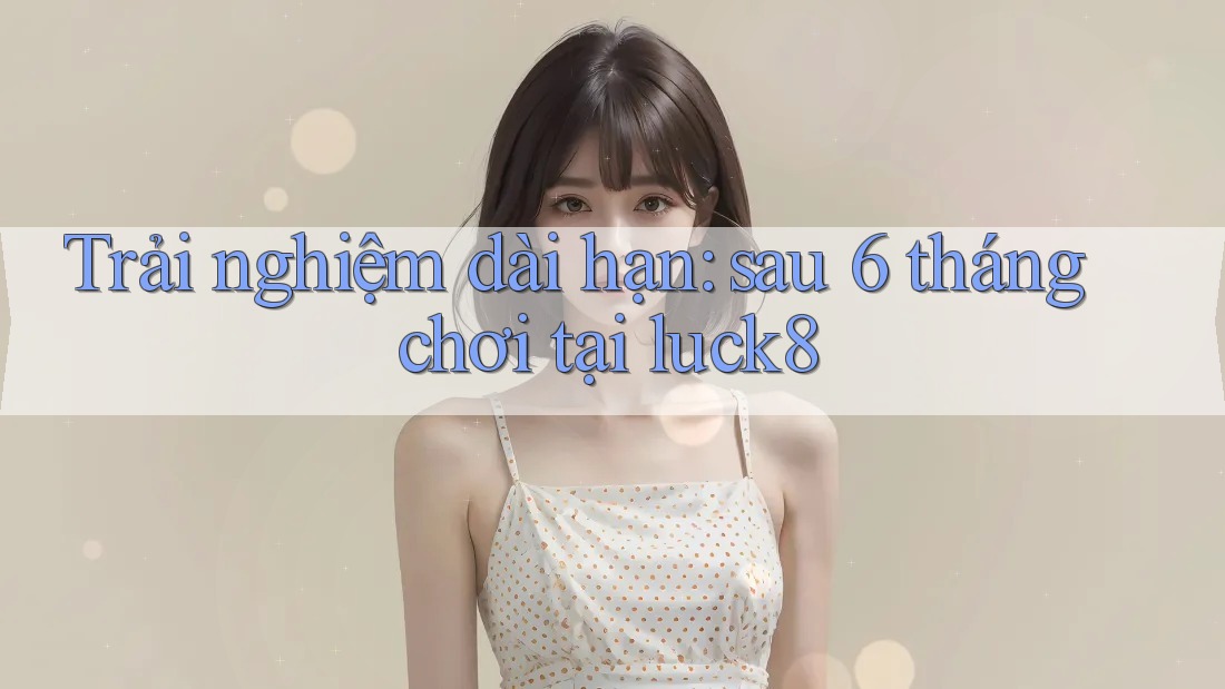 Trải nghiệm dài hạn: sau 6 tháng chơi tại luck8