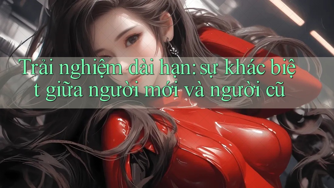 Trải nghiệm dài hạn: sự khác biệt giữa người mới và người cũ
