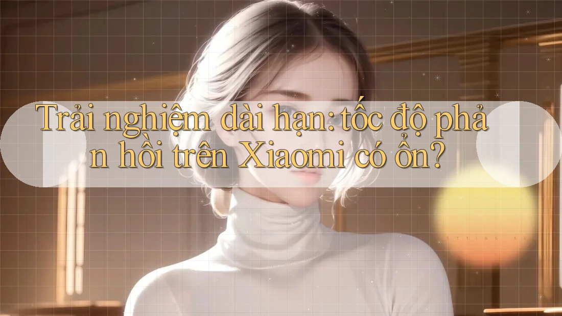 Trải nghiệm dài hạn: tốc độ phản hồi trên Xiaomi có ổn? Trải nghiệm dài hạn: tốc độ phản hồi trên Xiaomi có ổn?