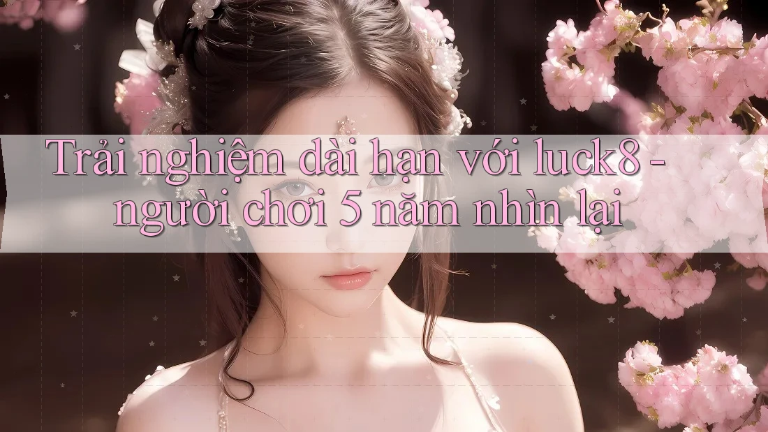 Trải nghiệm dài hạn với luck8 - người chơi 5 năm nhìn lại