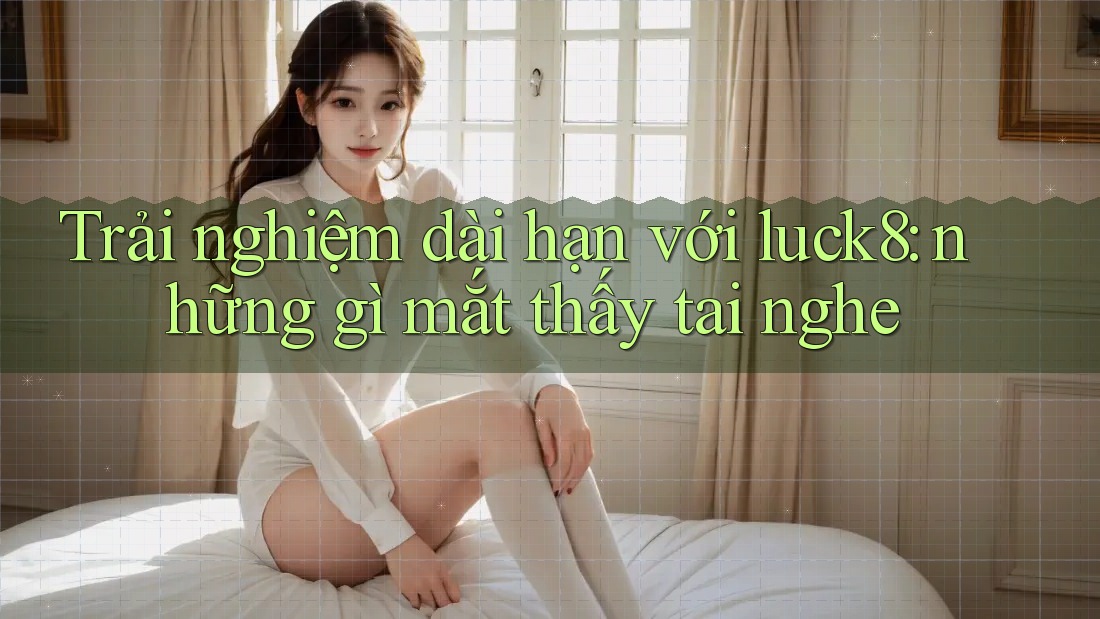 Trải nghiệm dài hạn với luck8: những gì mắt thấy tai nghe Trải nghiệm dài hạn với luck8: những gì mắt thấy tai nghe