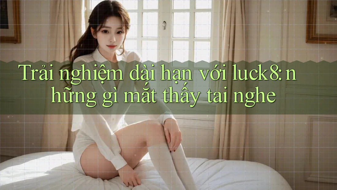 Trải nghiệm dài hạn với luck8: những gì mắt thấy tai nghe