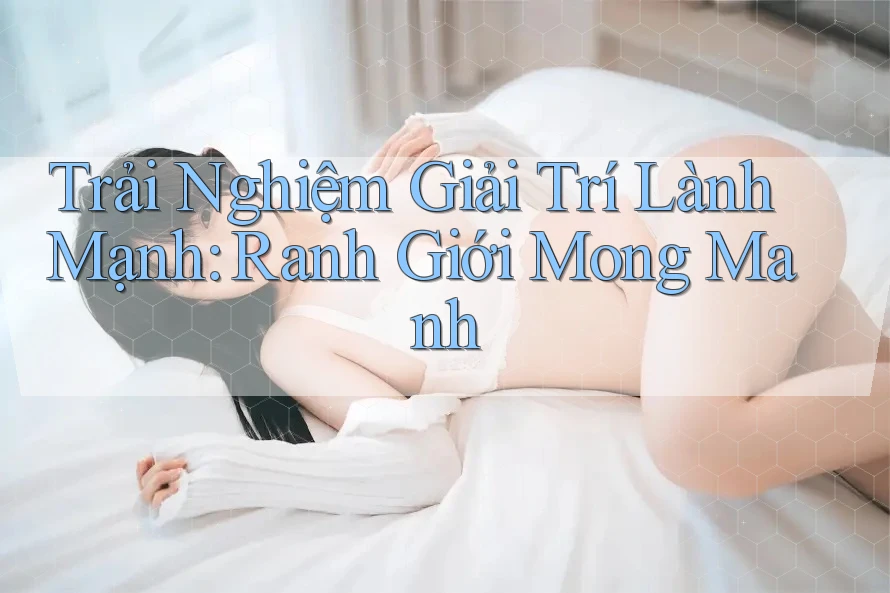 Trải Nghiệm Giải Trí Lành Mạnh: Ranh Giới Mong Manh