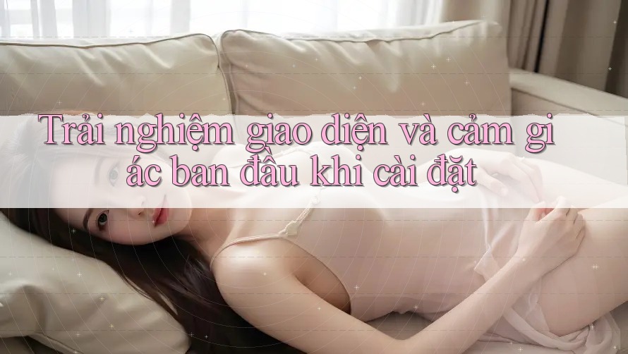 Trải nghiệm giao diện và cảm giác ban đầu khi cài đặt