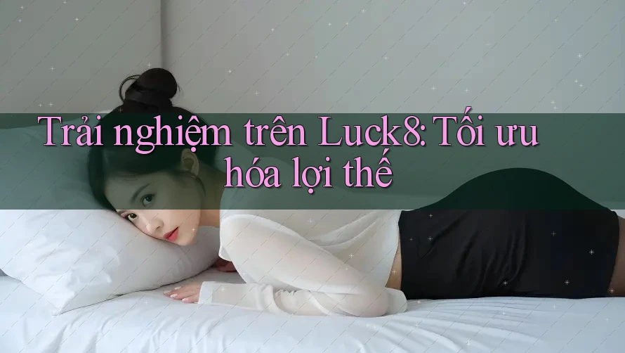 Trải nghiệm trên Luck8: Tối ưu hóa lợi thế