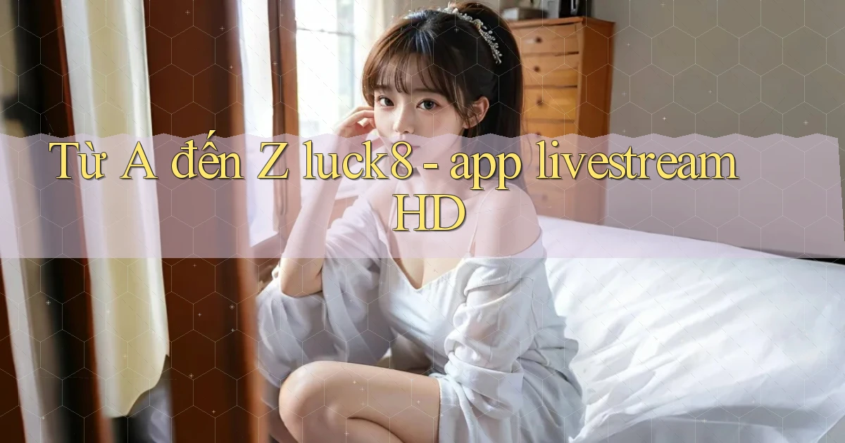 Từ A đến Z luck8   app livestream HD
