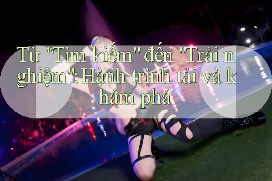 Từ “Tìm kiếm” đến “Trải nghiệm”: Hành trình tải và khám phá Từ “Tìm kiếm” đến “Trải nghiệm”: Hành trình tải và khám phá