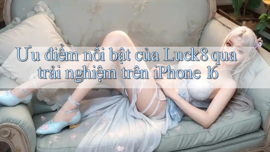 Ưu điểm nổi bật của Luck8 qua trải nghiệm trên iPhone 16