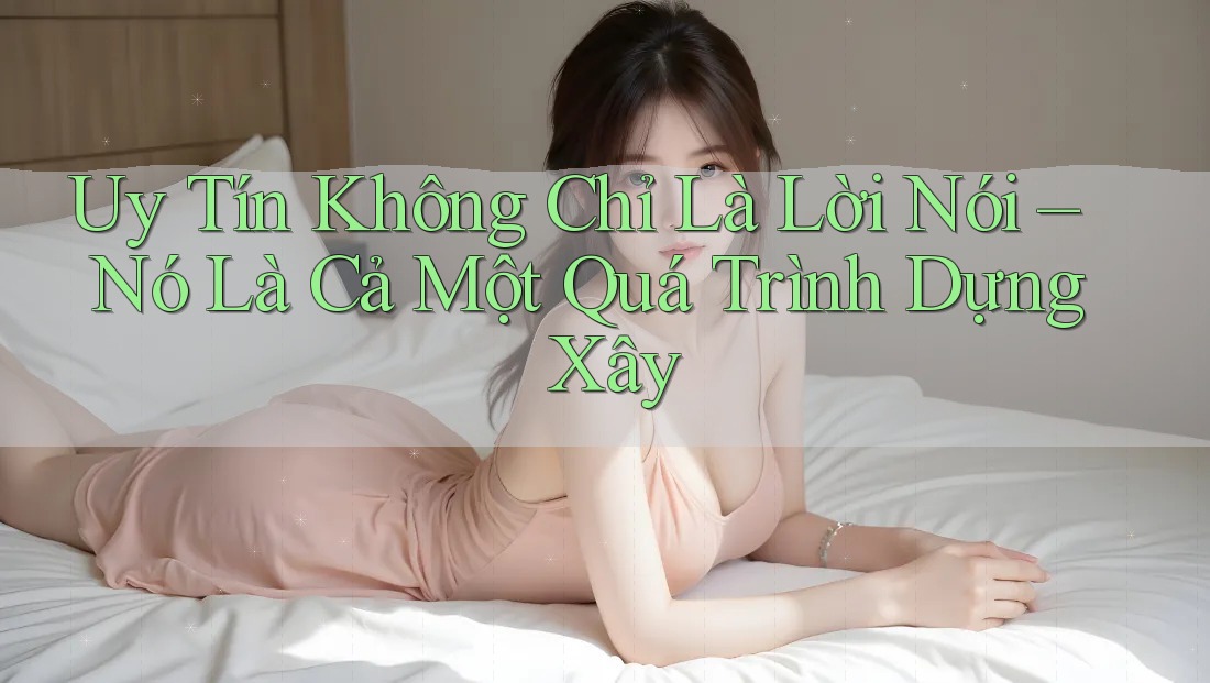 Uy Tín Không Chỉ Là Lời Nói – Nó Là Cả Một Quá Trình Dựng Xây