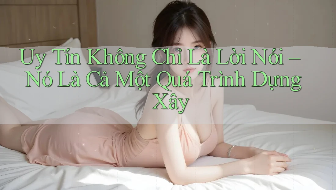 Uy Tín Không Chỉ Là Lời Nói – Nó Là Cả Một Quá Trình Dựng Xây