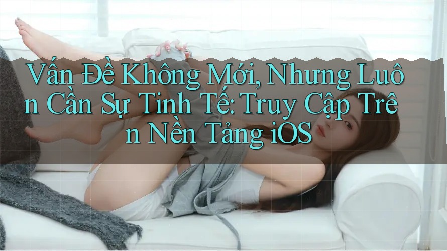 Vấn Đề Không Mới, Nhưng Luôn Cần Sự Tinh Tế: Truy Cập Trên Nền Tảng iOS