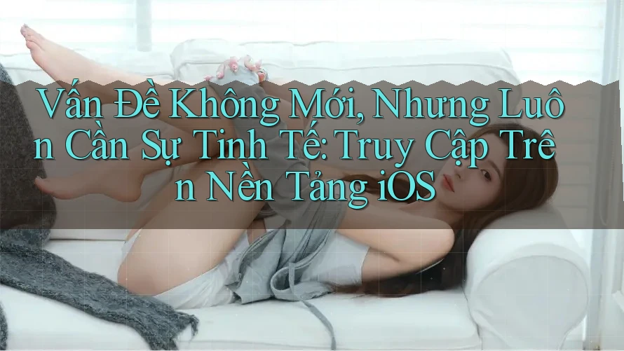 Vấn Đề Không Mới, Nhưng Luôn Cần Sự Tinh Tế: Truy Cập Trên Nền Tảng iOS