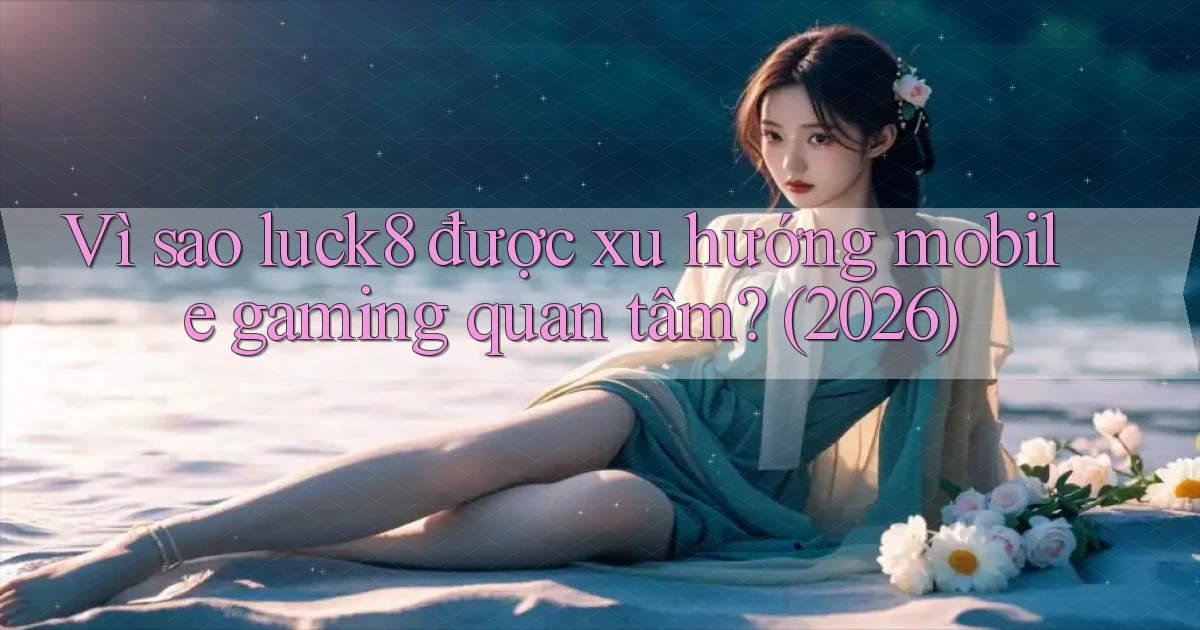 Vì sao luck8 được xu hướng mobile gaming quan tâm (2026)