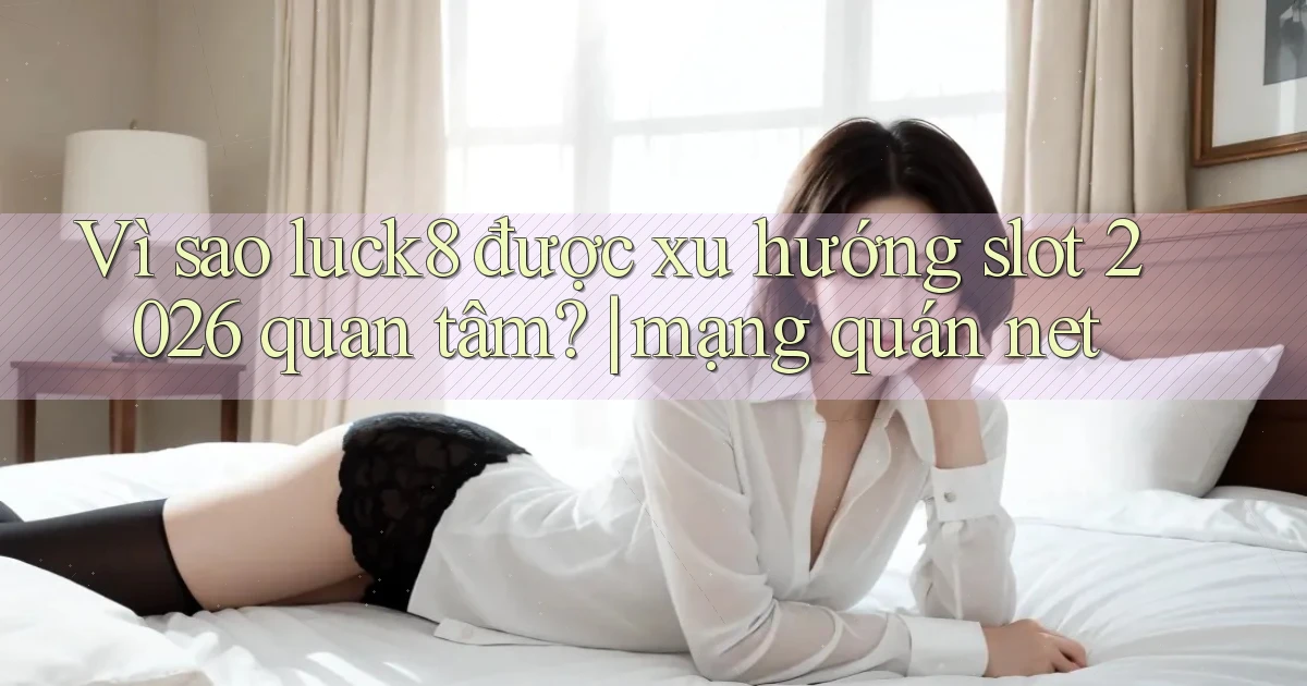 Vì sao luck8 được xu hướng slot 2026 quan tâm mạng quán net