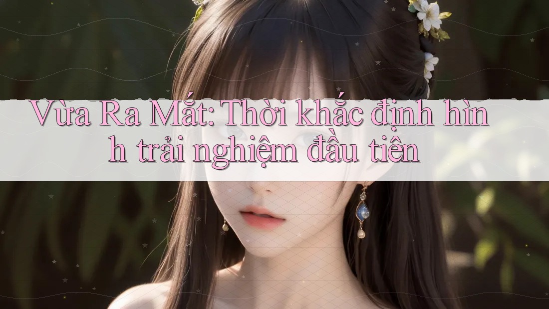 Vừa Ra Mắt: Thời khắc định hình trải nghiệm đầu tiên