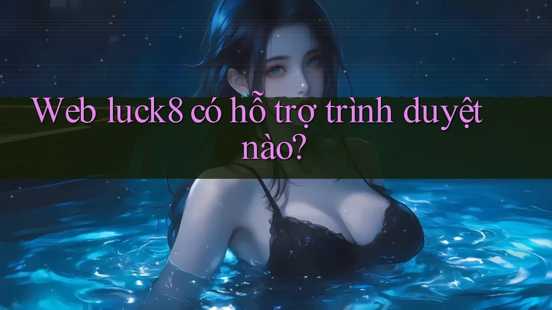 Web luck8 có hỗ trợ trình duyệt nào?