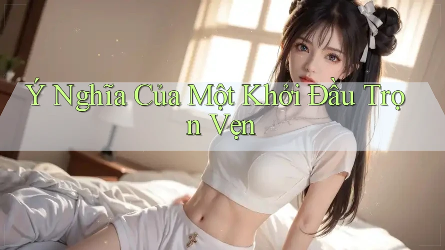 Ý Nghĩa Của Một Khởi Đầu Trọn Vẹn Ý Nghĩa Của Một Khởi Đầu Trọn Vẹn